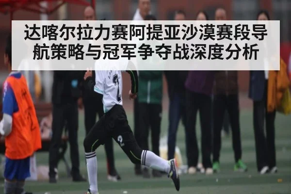 达喀尔拉力赛阿提亚沙漠赛段导航策略与冠军争夺战深度分析
