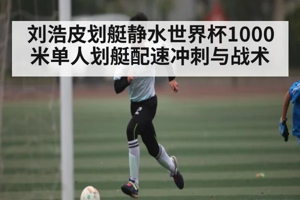 刘浩皮划艇静水世界杯1000米单人划艇配速冲刺与战术
